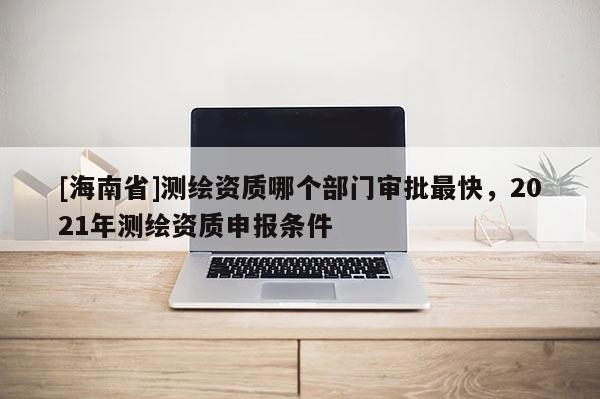 [海南省]測繪資質哪個部門審批最快，2021年測繪資質申報條件