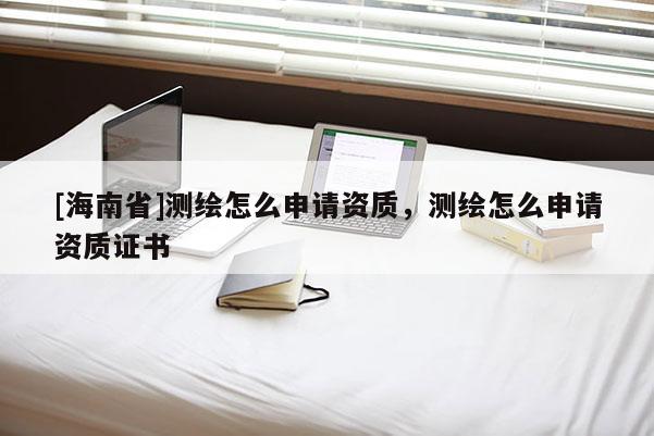 [海南省]測(cè)繪怎么申請(qǐng)資質(zhì)，測(cè)繪怎么申請(qǐng)資質(zhì)證書