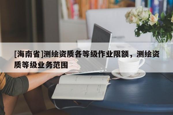 [海南省]測繪資質各等級作業限額，測繪資質等級業務范圍
