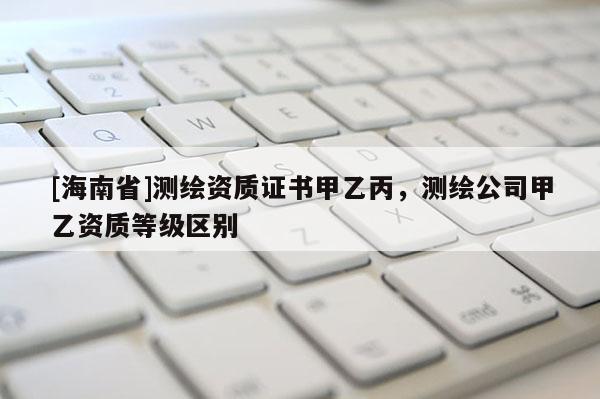 [海南省]測繪資質證書甲乙丙，測繪公司甲乙資質等級區別