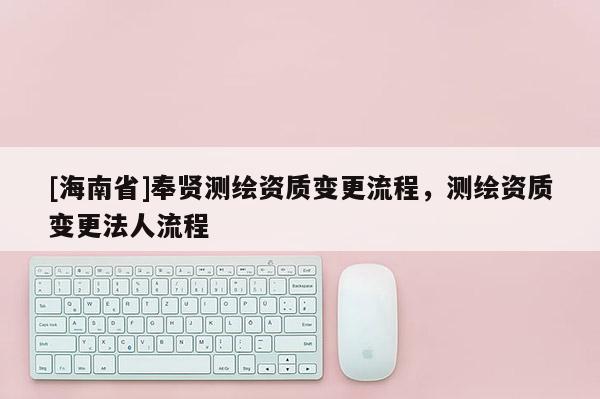 [海南省]奉賢測繪資質變更流程，測繪資質變更法人流程