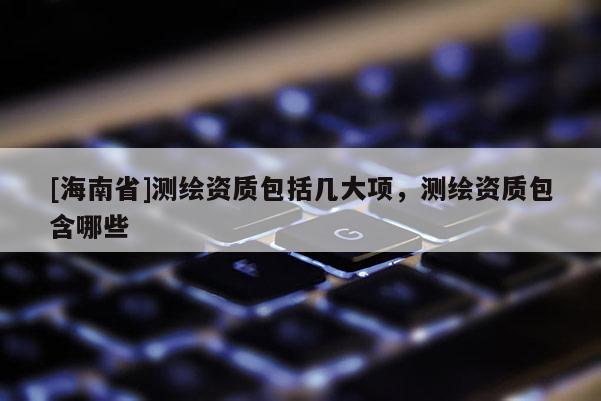 [海南省]測繪資質包括幾大項，測繪資質包含哪些