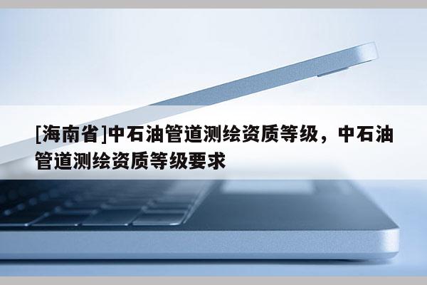 [海南省]中石油管道測繪資質等級，中石油管道測繪資質等級要求