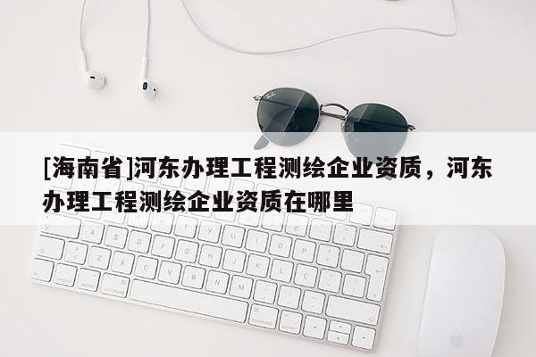 [海南省]河?xùn)|辦理工程測(cè)繪企業(yè)資質(zhì)，河?xùn)|辦理工程測(cè)繪企業(yè)資質(zhì)在哪里