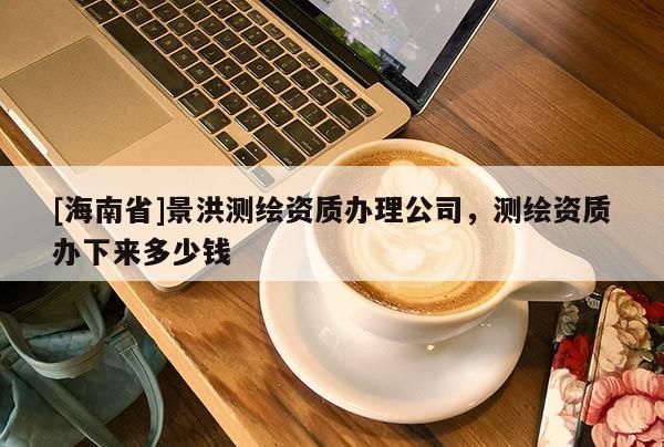 [海南省]景洪測繪資質辦理公司，測繪資質辦下來多少錢