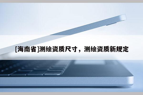 [海南省]測繪資質尺寸，測繪資質新規定