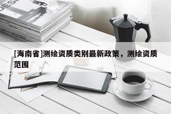 [海南省]測(cè)繪資質(zhì)類(lèi)別最新政策，測(cè)繪資質(zhì)范圍