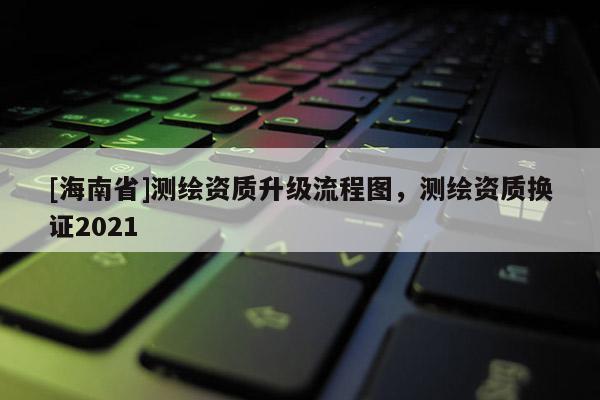 [海南省]測繪資質升級流程圖，測繪資質換證2021