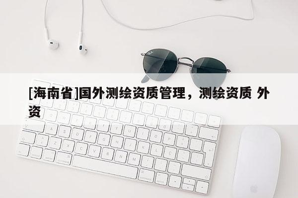 [海南省]國外測繪資質管理，測繪資質 外資