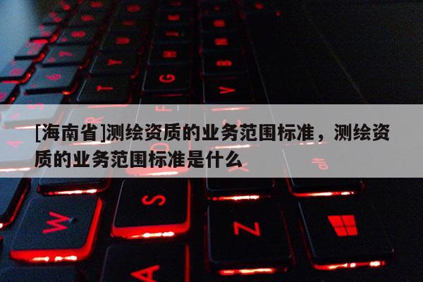 [海南省]測繪資質的業務范圍標準，測繪資質的業務范圍標準是什么