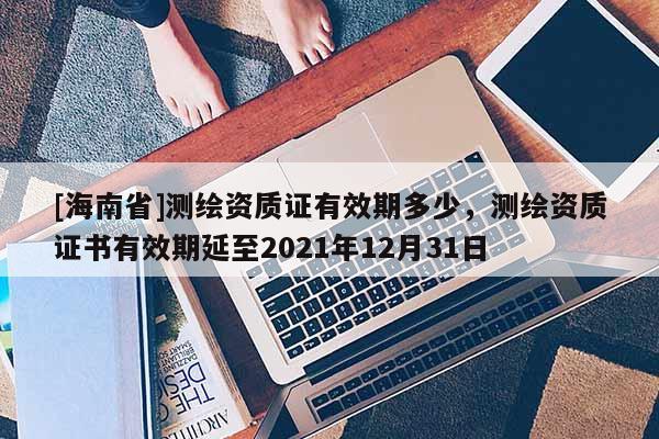 [海南省]測繪資質證有效期多少，測繪資質證書有效期延至2021年12月31日