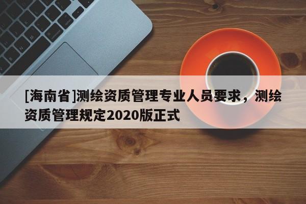 [海南省]測繪資質管理專業人員要求，測繪資質管理規定2020版正式
