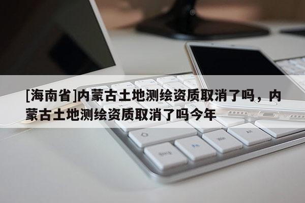 [海南省]內蒙古土地測繪資質取消了嗎，內蒙古土地測繪資質取消了嗎今年