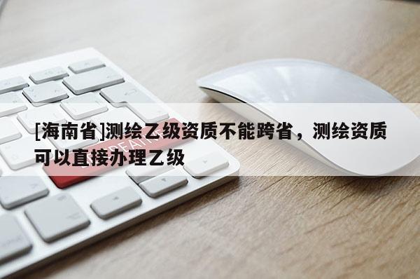 [海南省]測(cè)繪乙級(jí)資質(zhì)不能跨省，測(cè)繪資質(zhì)可以直接辦理乙級(jí)