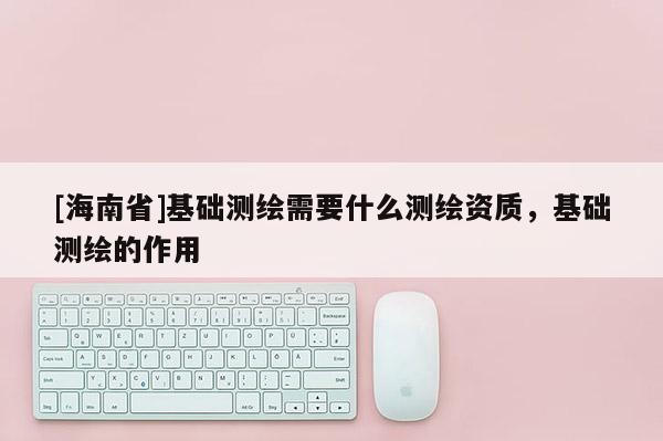 [海南省]基礎測繪需要什么測繪資質，基礎測繪的作用