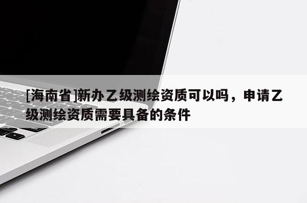 [海南省]新辦乙級測繪資質可以嗎，申請乙級測繪資質需要具備的條件