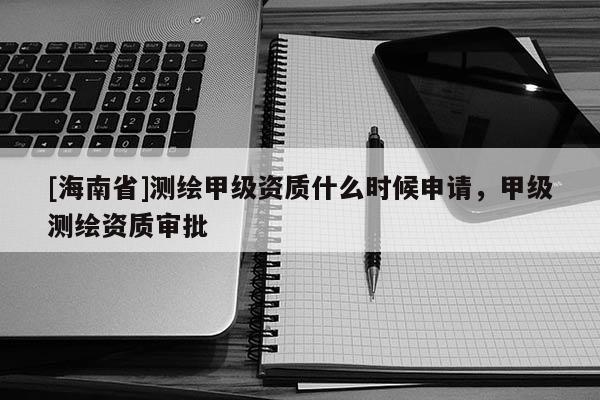 [海南省]測(cè)繪甲級(jí)資質(zhì)什么時(shí)候申請(qǐng)，甲級(jí)測(cè)繪資質(zhì)審批