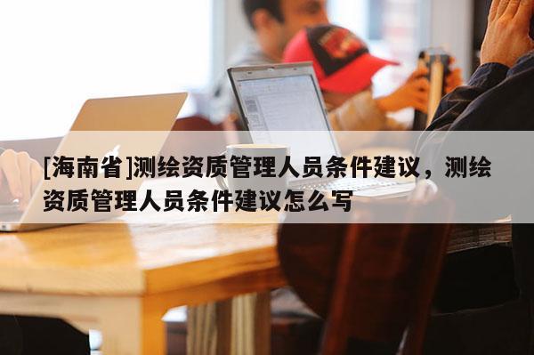 [海南省]測繪資質管理人員條件建議，測繪資質管理人員條件建議怎么寫