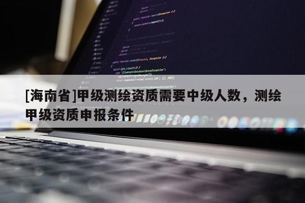 [海南省]甲級測繪資質(zhì)需要中級人數(shù)，測繪甲級資質(zhì)申報條件