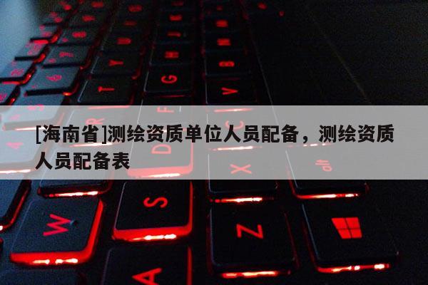 [海南省]測繪資質單位人員配備，測繪資質人員配備表