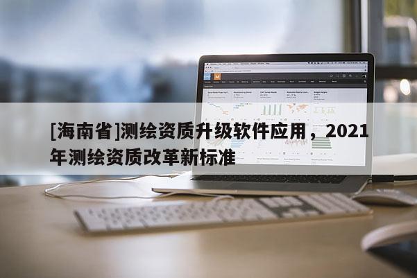 [海南省]測繪資質升級軟件應用，2021年測繪資質改革新標準
