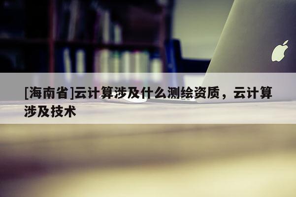 [海南省]云計算涉及什么測繪資質，云計算涉及技術
