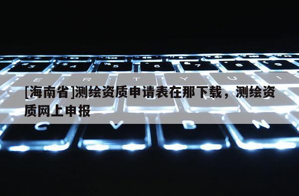 [海南省]測(cè)繪資質(zhì)申請(qǐng)表在那下載，測(cè)繪資質(zhì)網(wǎng)上申報(bào)
