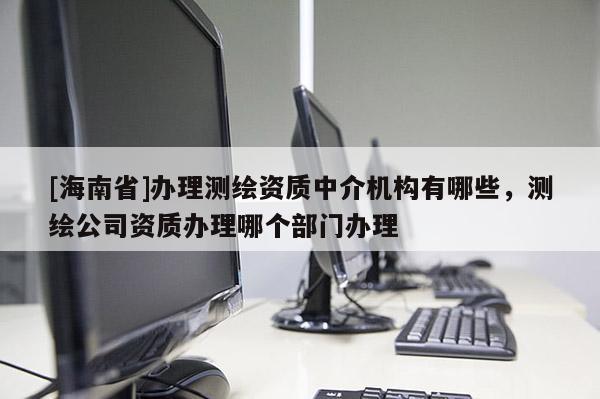[海南省]辦理測繪資質中介機構有哪些，測繪公司資質辦理哪個部門辦理