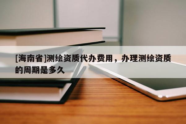 [海南省]測繪資質代辦費用，辦理測繪資質的周期是多久