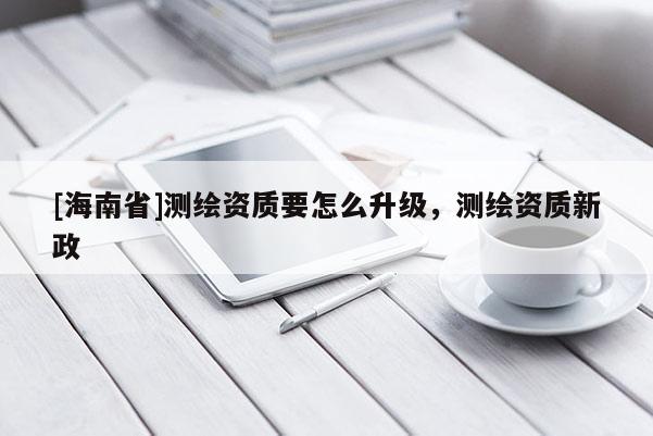 [海南省]測繪資質(zhì)要怎么升級，測繪資質(zhì)新政