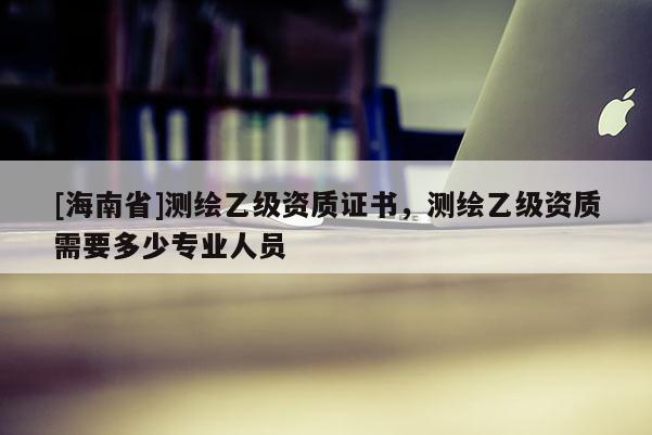 [海南省]測繪乙級資質證書，測繪乙級資質需要多少專業人員