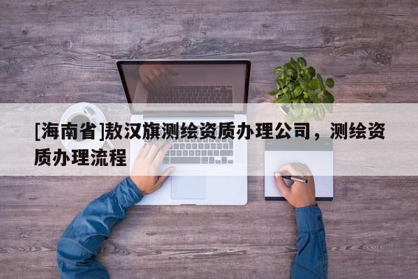 [海南省]敖漢旗測繪資質辦理公司，測繪資質辦理流程