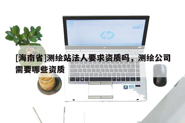 [海南省]測(cè)繪站法人要求資質(zhì)嗎，測(cè)繪公司需要哪些資質(zhì)