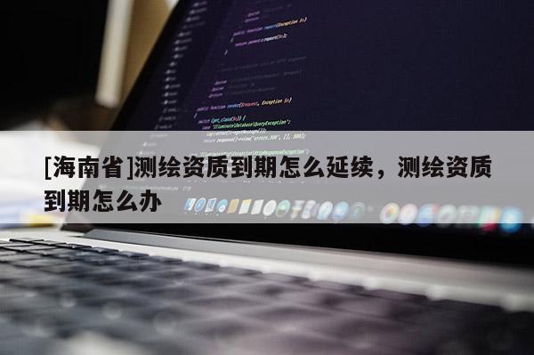 [海南省]測繪資質(zhì)到期怎么延續(xù)，測繪資質(zhì)到期怎么辦