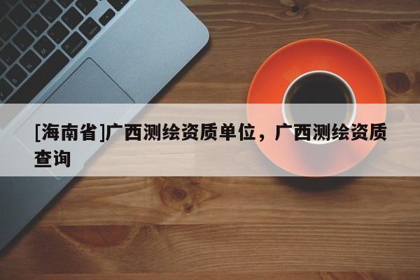 [海南省]廣西測繪資質(zhì)單位，廣西測繪資質(zhì)查詢