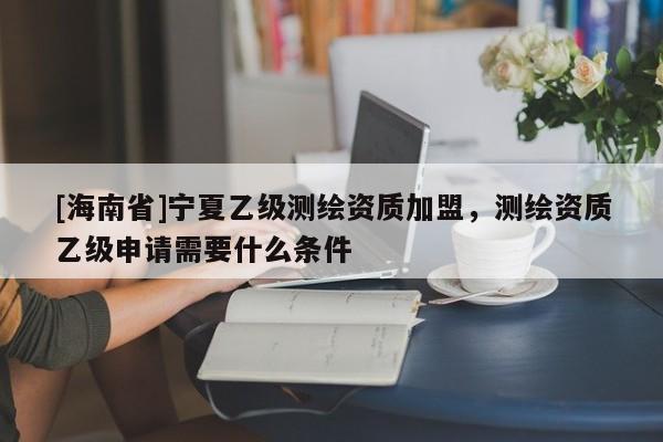 [海南省]寧夏乙級測繪資質加盟，測繪資質乙級申請需要什么條件