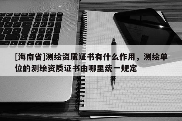 [海南省]測繪資質證書有什么作用，測繪單位的測繪資質證書由哪里統一規定