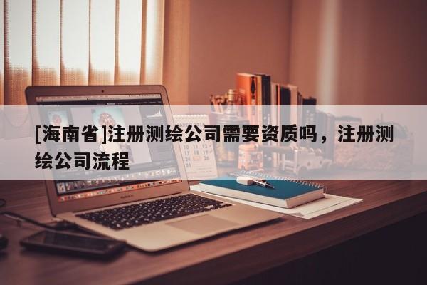 [海南省]注冊測繪公司需要資質嗎，注冊測繪公司流程