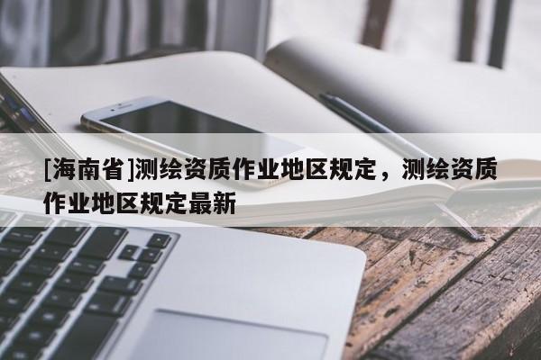 [海南省]測繪資質(zhì)作業(yè)地區(qū)規(guī)定，測繪資質(zhì)作業(yè)地區(qū)規(guī)定最新