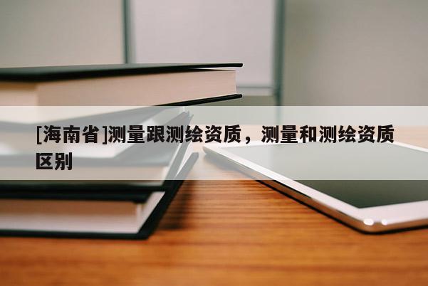 [海南省]測量跟測繪資質(zhì)，測量和測繪資質(zhì)區(qū)別