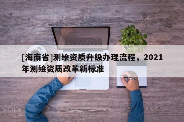 [海南省]測繪資質升級辦理流程，2021年測繪資質改革新標準
