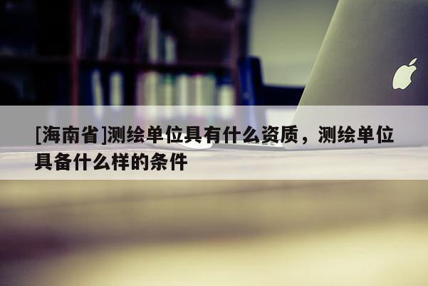 [海南省]測繪單位具有什么資質，測繪單位具備什么樣的條件