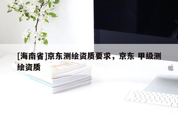 [海南省]京東測(cè)繪資質(zhì)要求，京東 甲級(jí)測(cè)繪資質(zhì)