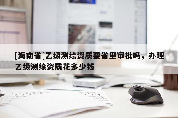 [海南省]乙級測繪資質(zhì)要省里審批嗎，辦理乙級測繪資質(zhì)花多少錢