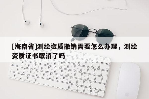 [海南省]測繪資質(zhì)撤銷需要怎么辦理，測繪資質(zhì)證書取消了嗎