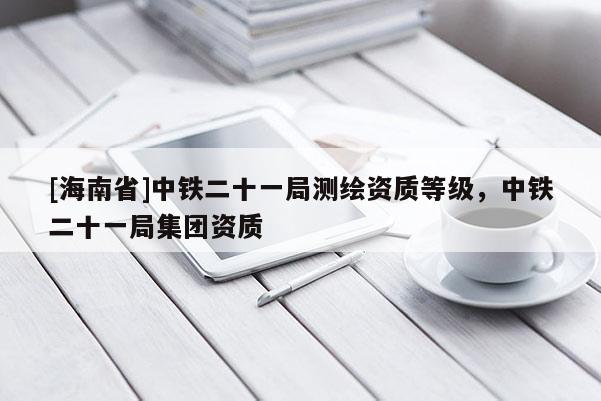[海南省]中鐵二十一局測繪資質(zhì)等級，中鐵二十一局集團(tuán)資質(zhì)