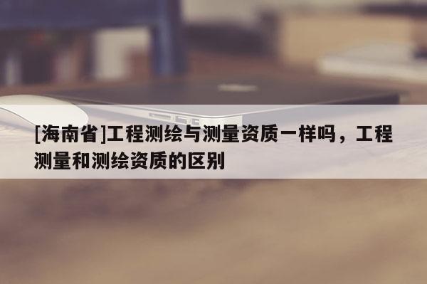 [海南省]工程測繪與測量資質一樣嗎，工程測量和測繪資質的區別