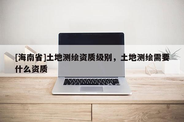 [海南省]土地測(cè)繪資質(zhì)級(jí)別，土地測(cè)繪需要什么資質(zhì)