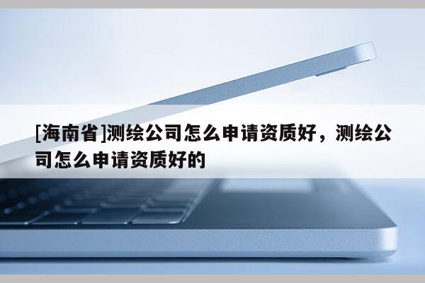 [海南省]測繪公司怎么申請資質好，測繪公司怎么申請資質好的