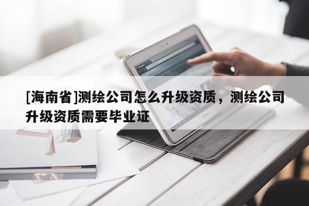 [海南省]測繪公司怎么升級資質，測繪公司升級資質需要畢業證